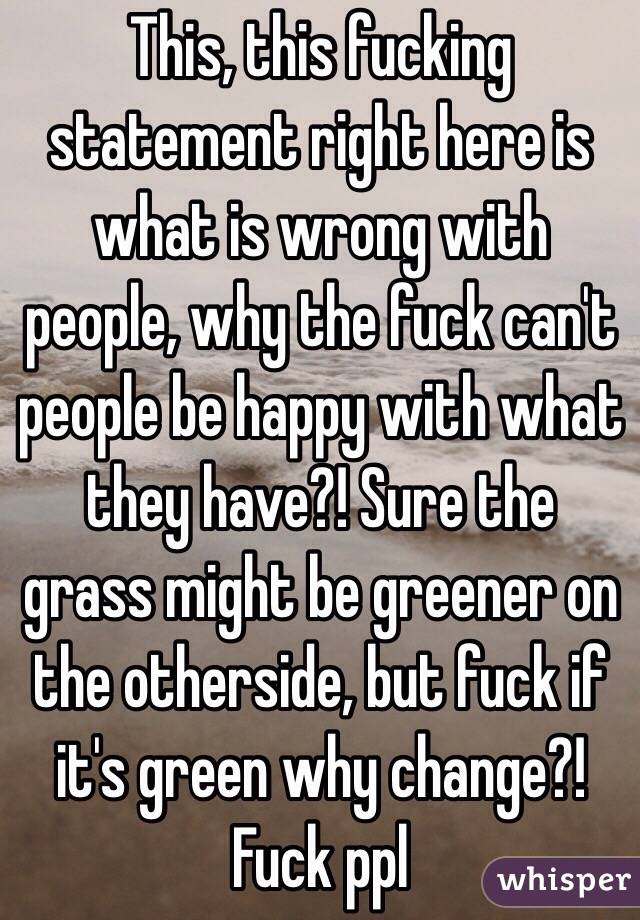 This, this fucking statement right here is what is wrong with people, why the fuck can't people be happy with what they have?! Sure the grass might be greener on the otherside, but fuck if it's green why change?! Fuck ppl
