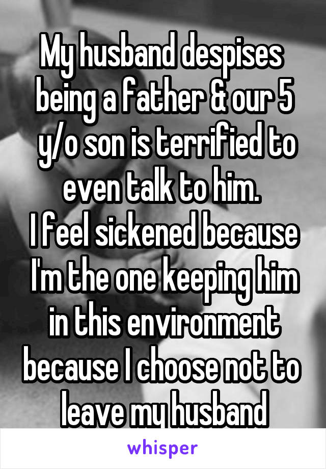 My husband despises 
being a father & our 5
 y/o son is terrified to even talk to him. 
I feel sickened because I'm the one keeping him in this environment because I choose not to  leave my husband