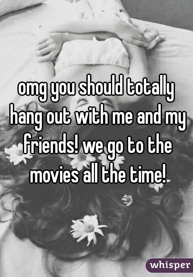omg you should totally hang out with me and my friends! we go to the movies all the time!