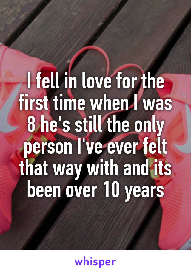 I fell in love for the first time when I was 8 he's still the only person I've ever felt that way with and its been over 10 years