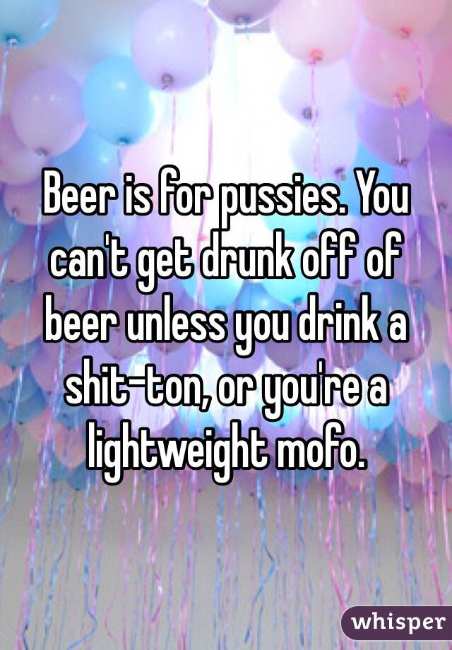 Beer is for pussies. You can't get drunk off of beer unless you drink a shit-ton, or you're a lightweight mofo. 