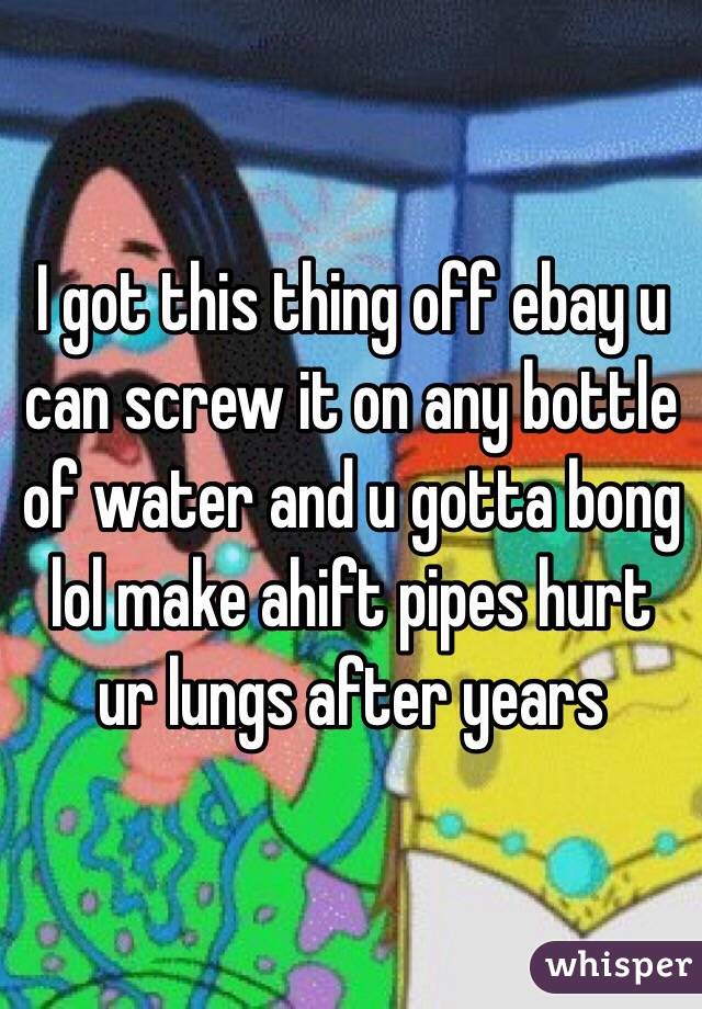 I got this thing off ebay u can screw it on any bottle of water and u gotta bong lol make ahift pipes hurt ur lungs after years 