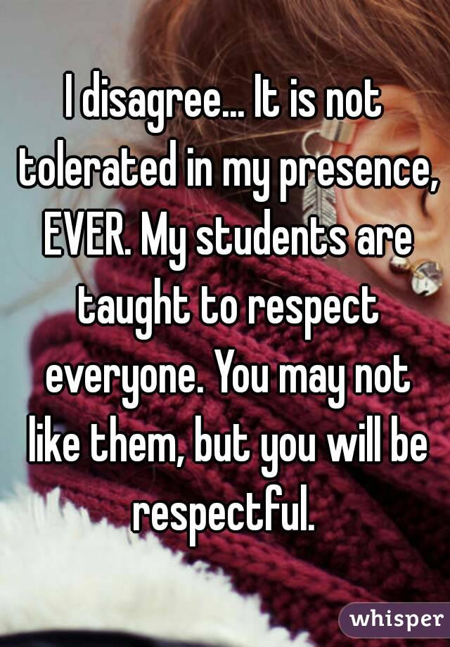 I disagree... It is not tolerated in my presence, EVER. My students are taught to respect everyone. You may not like them, but you will be respectful. 