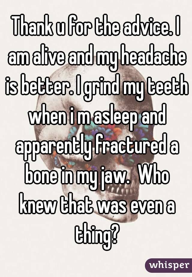 Thank u for the advice. I am alive and my headache is better. I grind my teeth when i m asleep and apparently fractured a bone in my jaw.  Who knew that was even a thing?