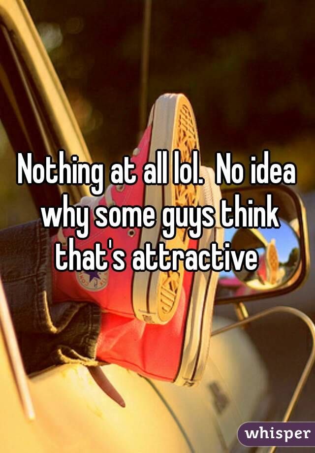 Nothing at all lol.  No idea why some guys think that's attractive 