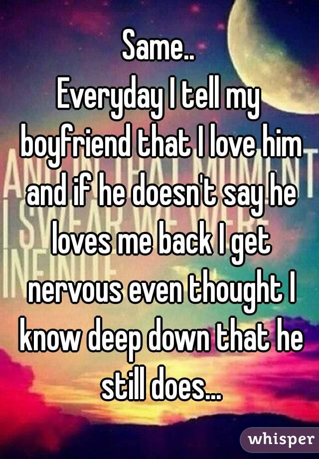 Same..
Everyday I tell my boyfriend that I love him and if he doesn't say he loves me back I get nervous even thought I know deep down that he still does...