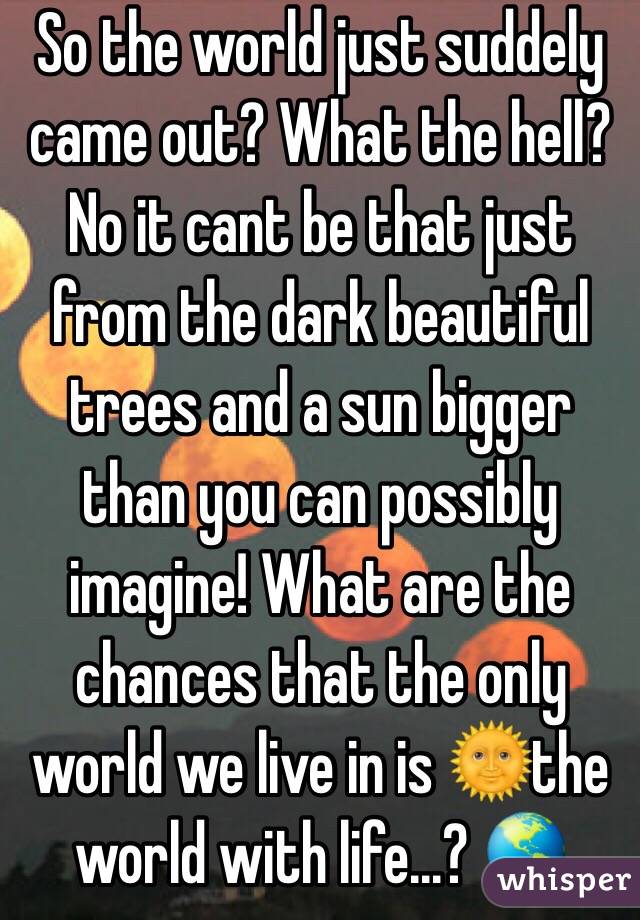 So the world just suddely came out? What the hell? No it cant be that just from the dark beautiful trees and a sun bigger than you can possibly imagine! What are the chances that the only world we live in is 🌞the world with life...? 🌎