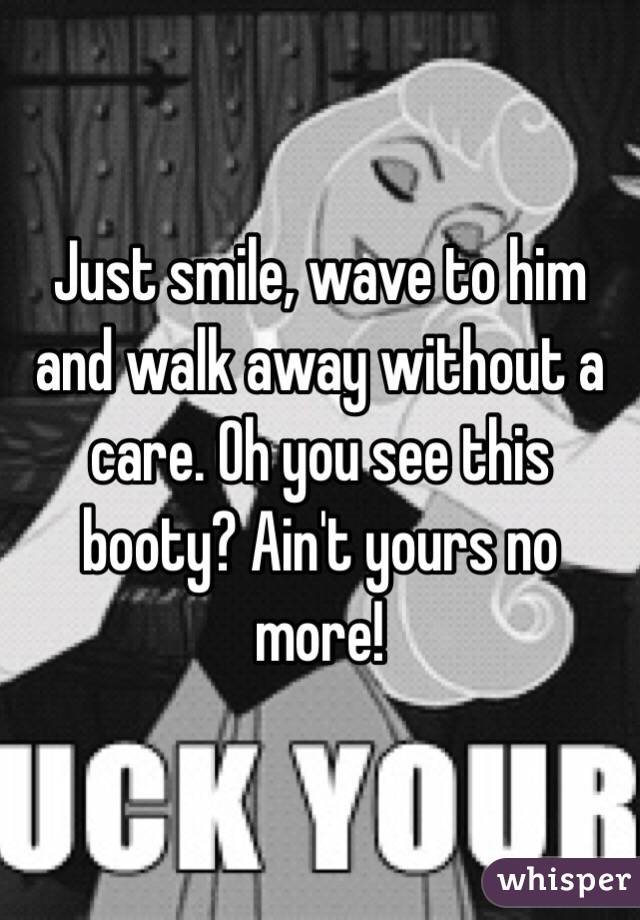 Just smile, wave to him and walk away without a care. Oh you see this booty? Ain't yours no more!