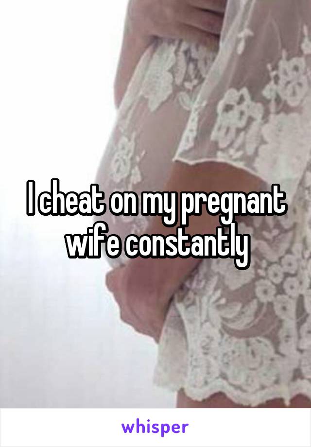 I cheat on my pregnant wife constantly