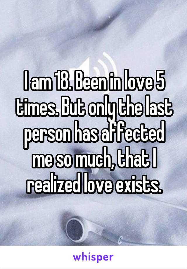 I am 18. Been in love 5 times. But only the last person has affected me so much, that I realized love exists.