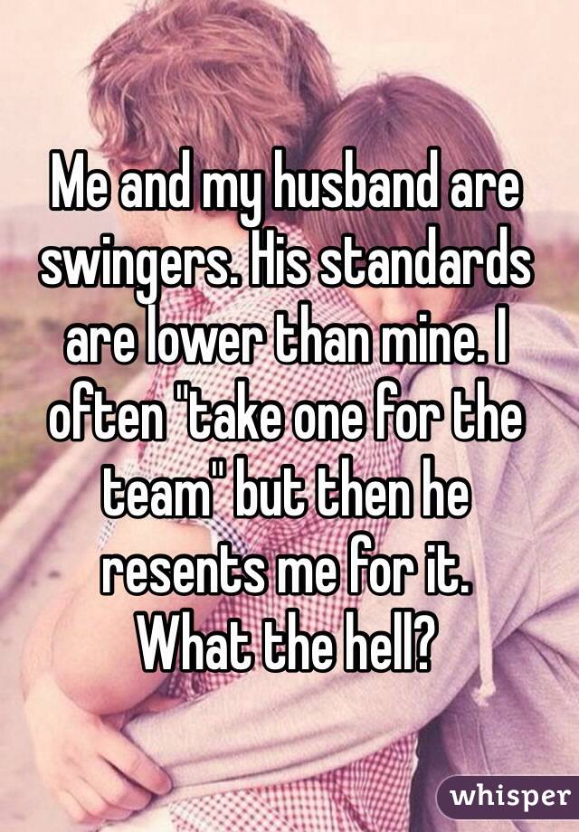 Me and my husband are swingers. His standards are lower than mine. I 
often "take one for the team" but then he 
resents me for it. 
What the hell?