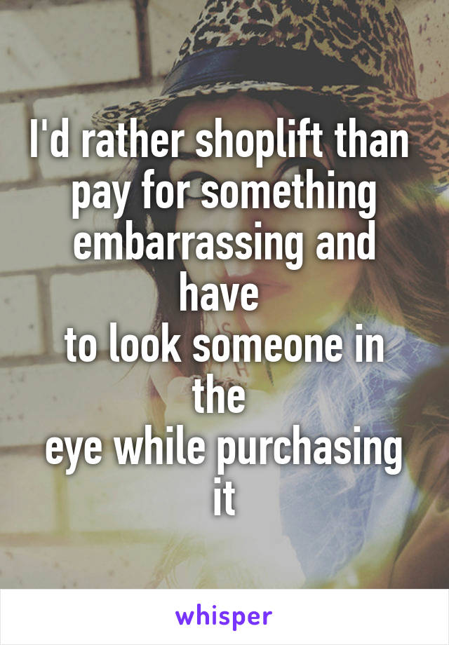 I'd rather shoplift than 
pay for something embarrassing and have 
to look someone in the 
eye while purchasing it