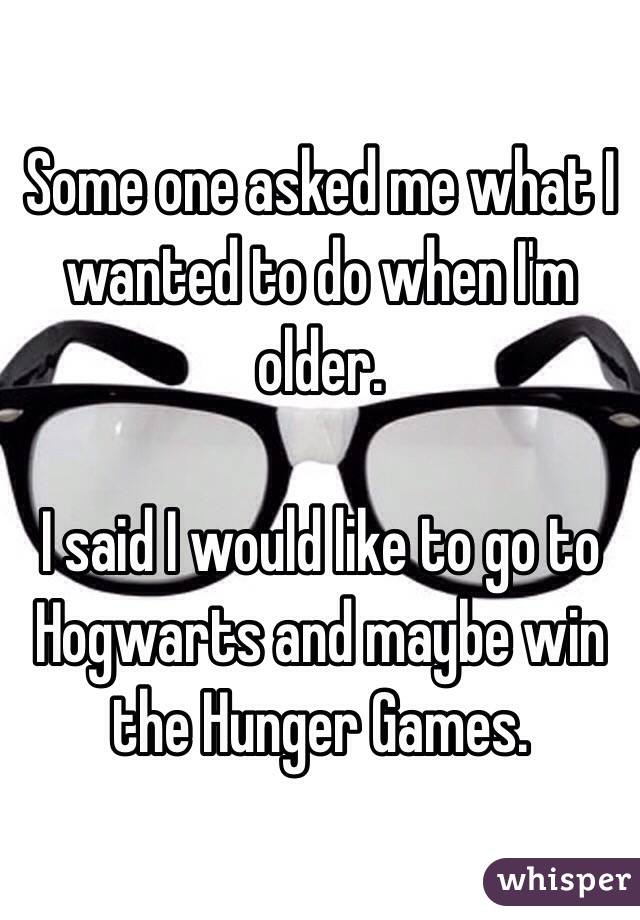 Some one asked me what I wanted to do when I'm older.

I said I would like to go to Hogwarts and maybe win the Hunger Games.