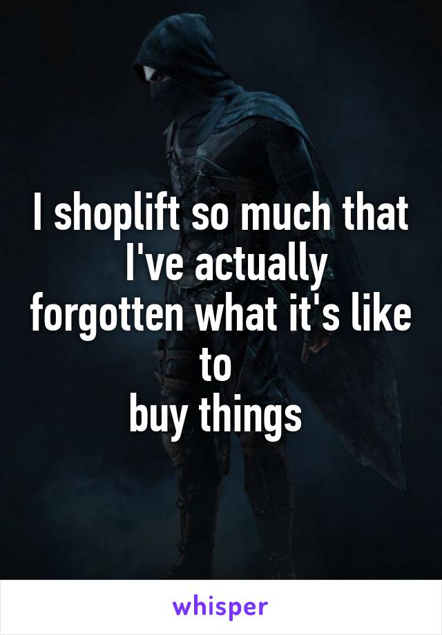 I shoplift so much that
 I've actually forgotten what it's like to 
buy things 