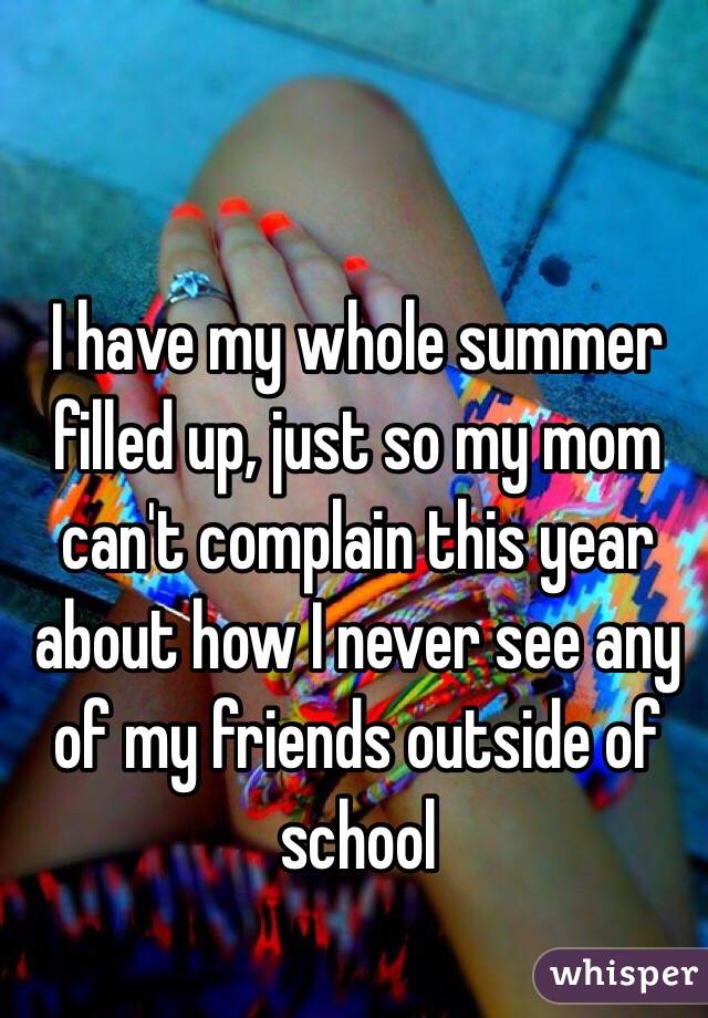 I have my whole summer filled up, just so my mom can't complain this year about how I never see any of my friends outside of school