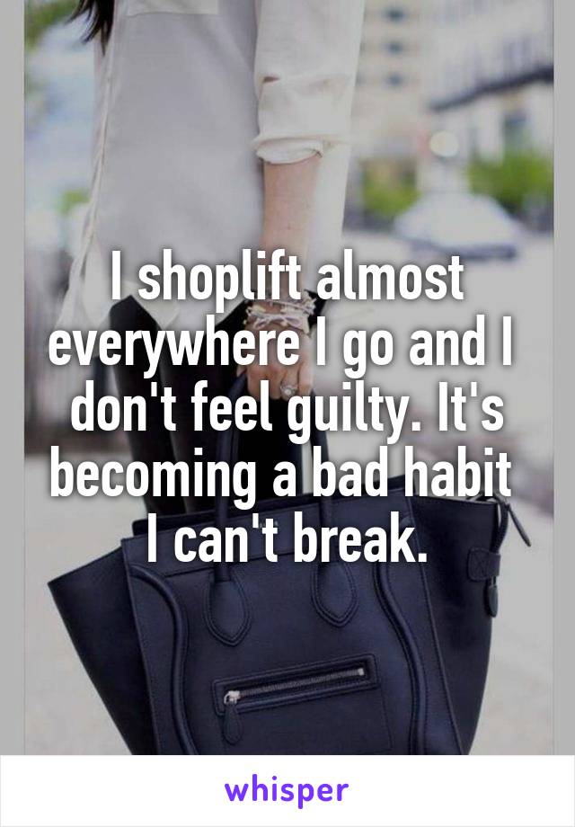 I shoplift almost everywhere I go and I 
don't feel guilty. It's becoming a bad habit 
I can't break.