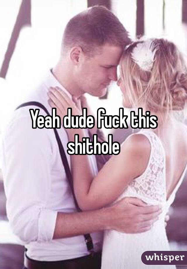 Yeah dude fuck this shithole
