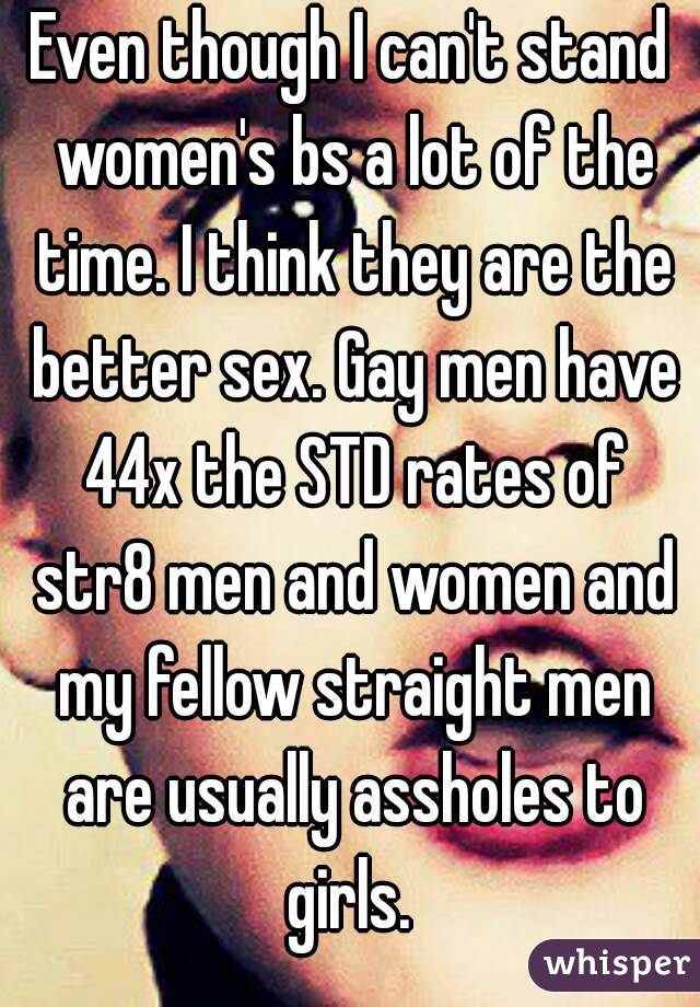 Even though I can't stand women's bs a lot of the time. I think they are the better sex. Gay men have 44x the STD rates of str8 men and women and my fellow straight men are usually assholes to girls. 