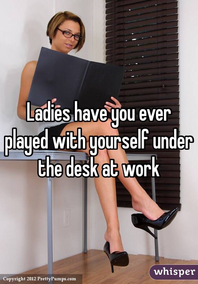 Ladies have you ever played with yourself under the desk at work