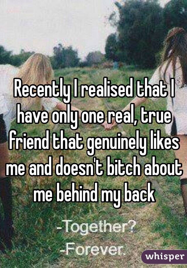 Recently I realised that I have only one real, true friend that genuinely likes me and doesn't bitch about me behind my back 