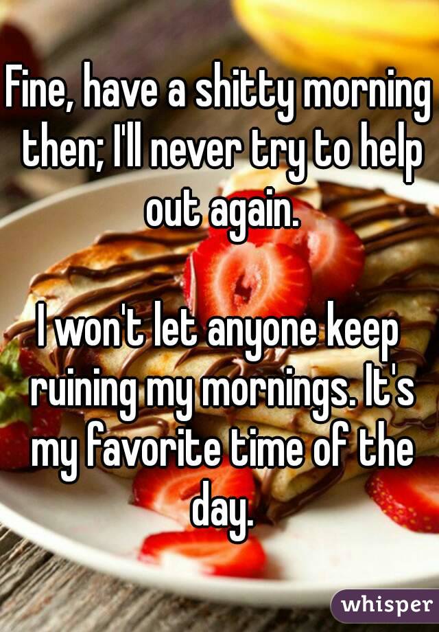 Fine, have a shitty morning then; I'll never try to help out again.

I won't let anyone keep ruining my mornings. It's my favorite time of the day.