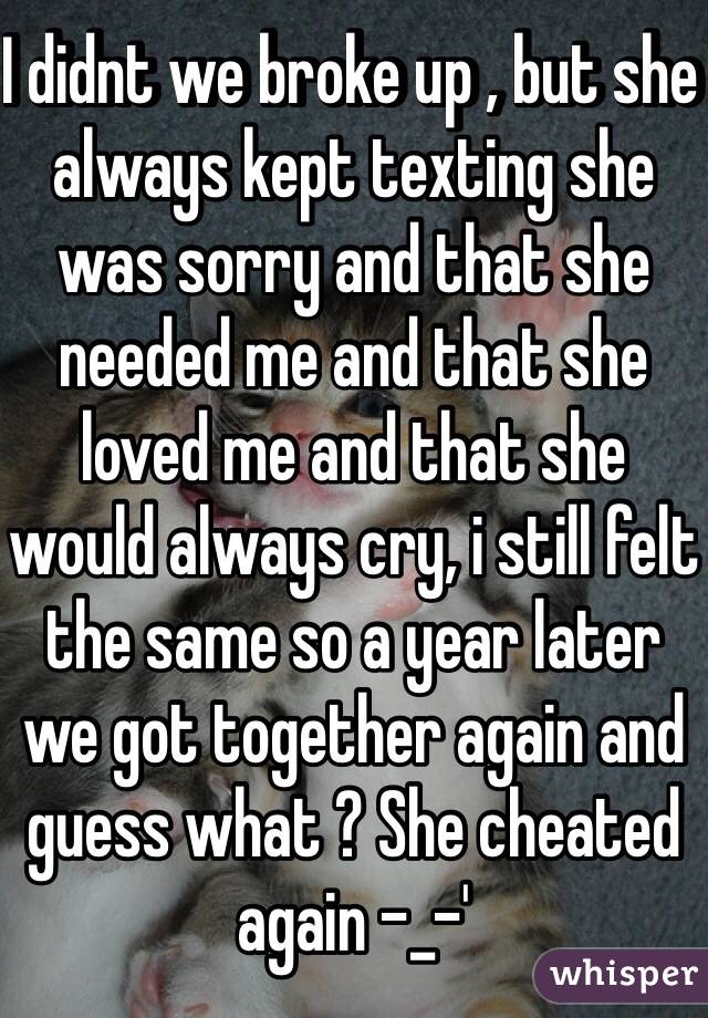 I didnt we broke up , but she always kept texting she was sorry and that she needed me and that she loved me and that she would always cry, i still felt the same so a year later we got together again and guess what ? She cheated again -_-'