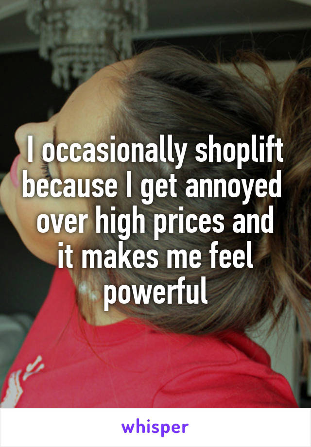 I occasionally shoplift because I get annoyed 
over high prices and it makes me feel powerful