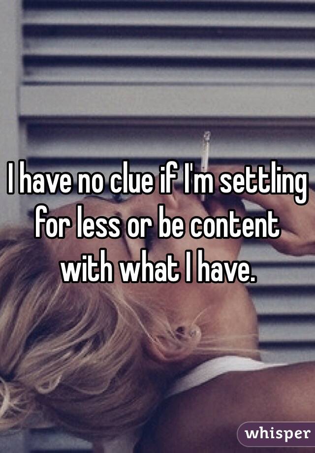 I have no clue if I'm settling for less or be content with what I have.