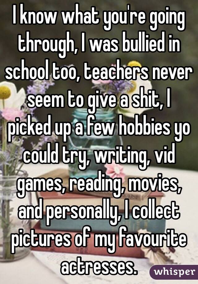 I know what you're going through, I was bullied in school too, teachers never seem to give a shit, I picked up a few hobbies yo could try, writing, vid games, reading, movies, and personally, I collect pictures of my favourite actresses.