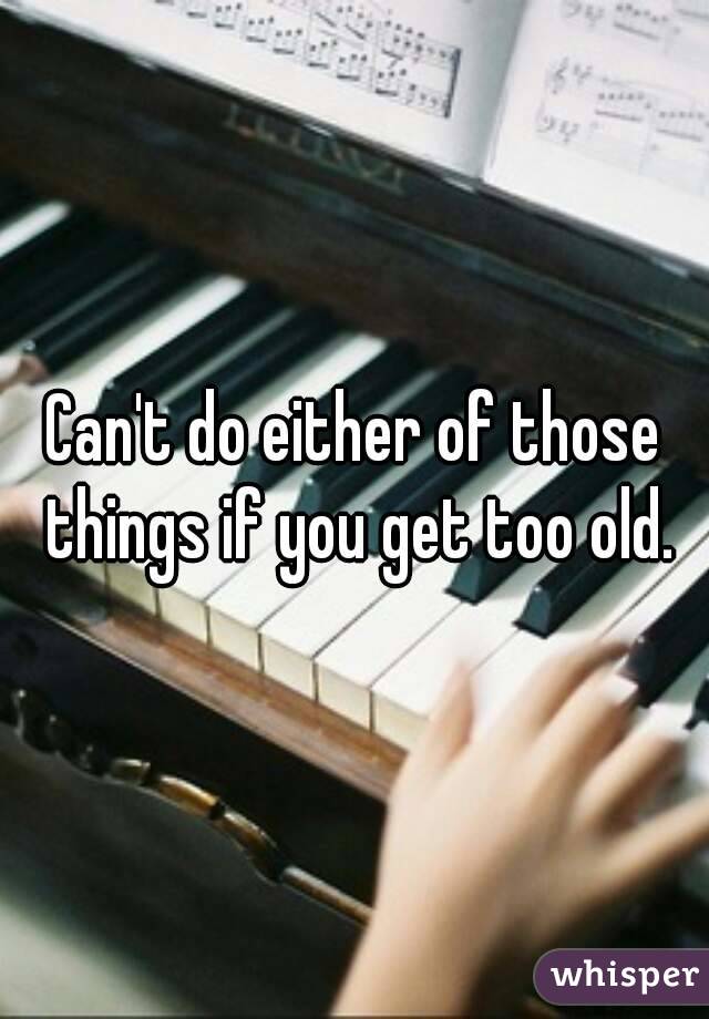 Can't do either of those things if you get too old.