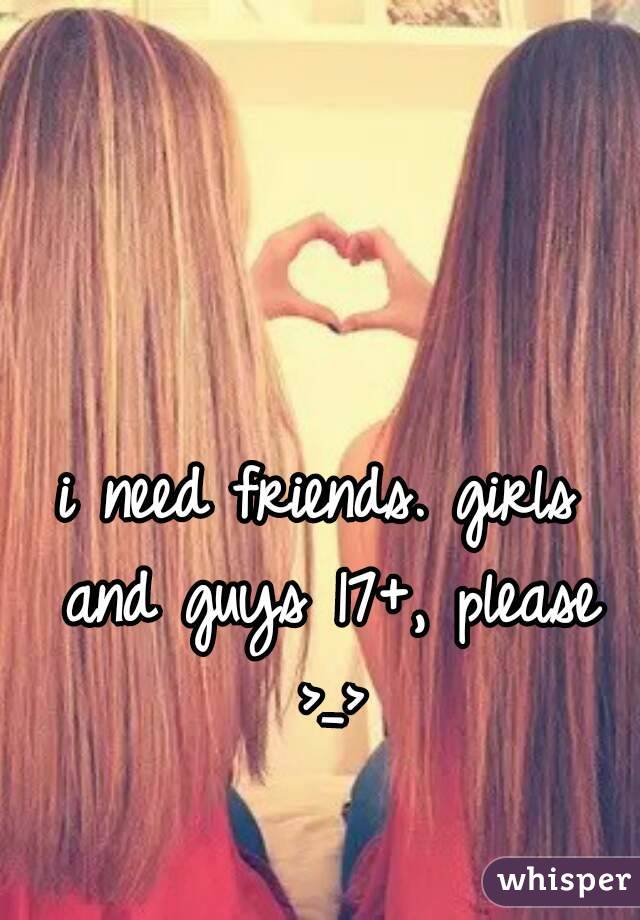 i need friends. girls and guys 17+, please >_>