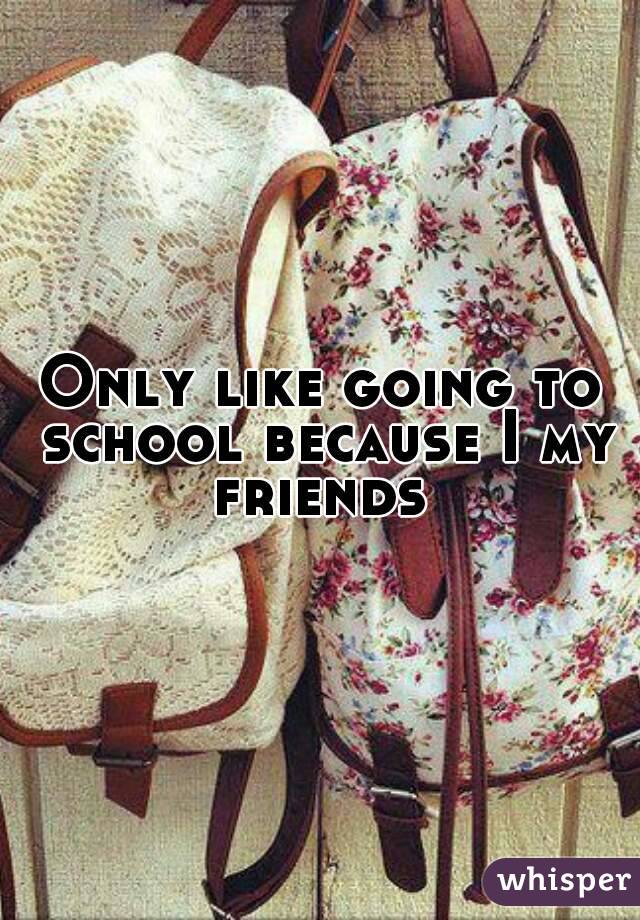 Only like going to school because I my friends 