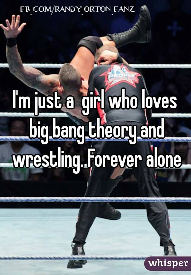 I'm just a  girl who loves big bang theory and wrestling. Forever alone