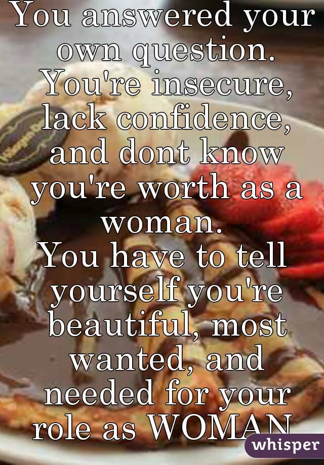 You answered your own question. You're insecure, lack confidence, and dont know you're worth as a woman. 
You have to tell yourself you're beautiful, most wanted, and needed for your role as WOMAN.