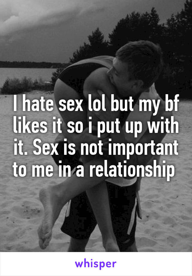 I hate sex lol but my bf likes it so i put up with it. Sex is not important to me in a relationship 