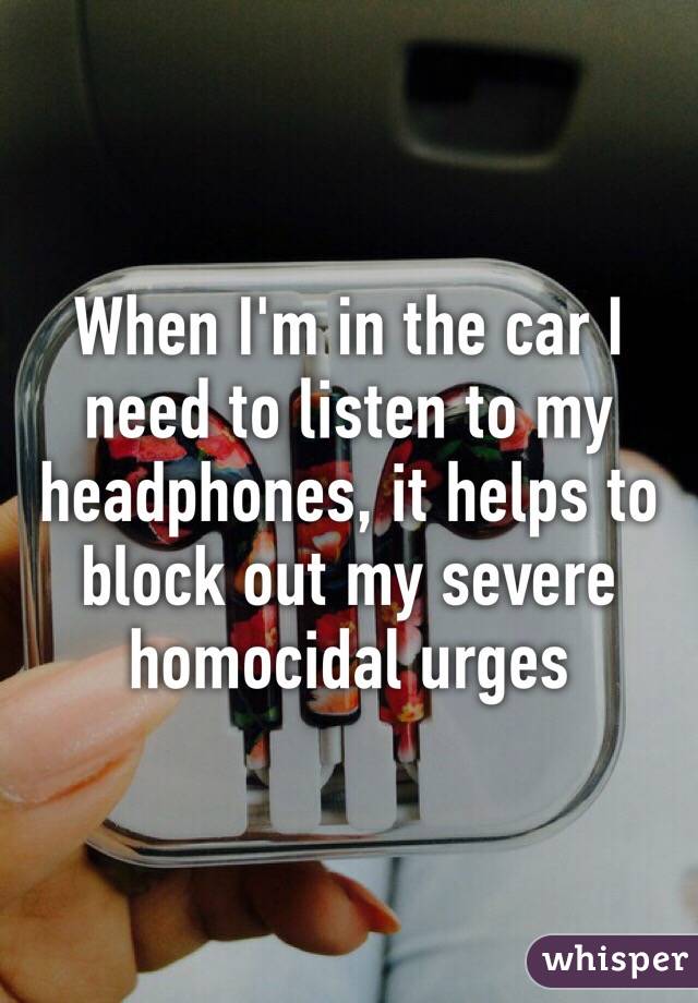 When I'm in the car I need to listen to my headphones, it helps to block out my severe homocidal urges
