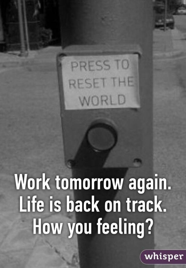 Work tomorrow again. Life is back on track. How you feeling?