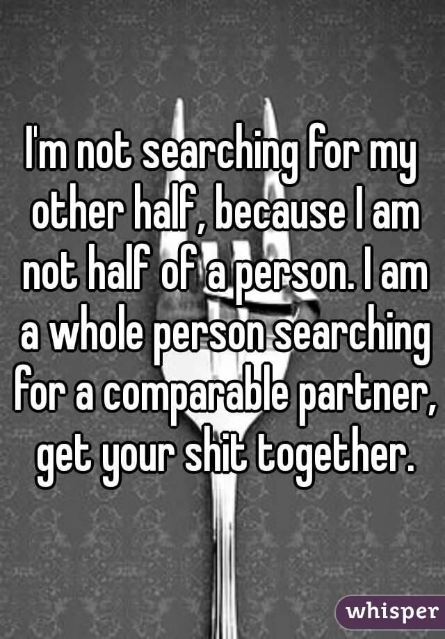 I'm not searching for my other half, because I am not half of a person. I am a whole person searching for a comparable partner, get your shit together.