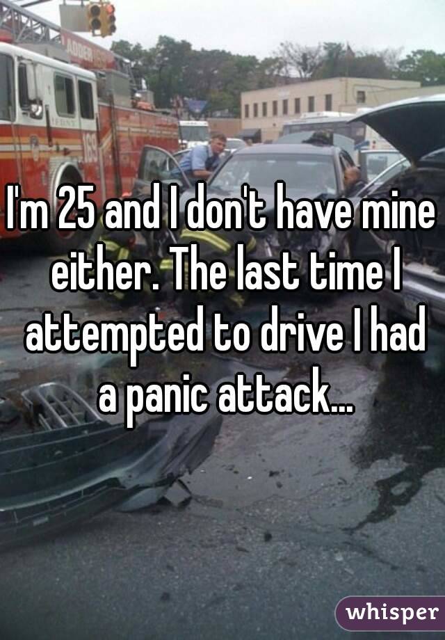 I'm 25 and I don't have mine either. The last time I attempted to drive I had a panic attack...