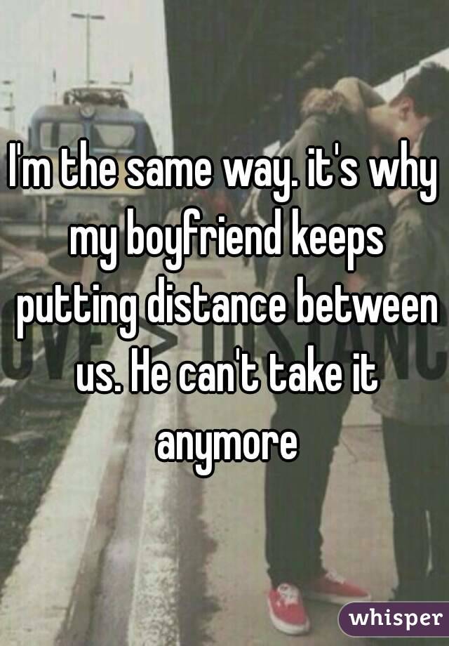 I'm the same way. it's why my boyfriend keeps putting distance between us. He can't take it anymore