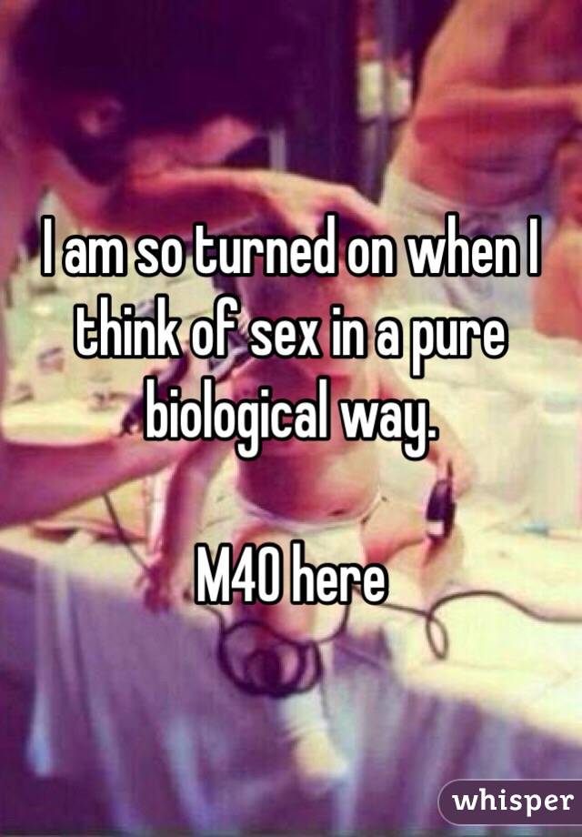 I am so turned on when I think of sex in a pure biological way. 

M40 here