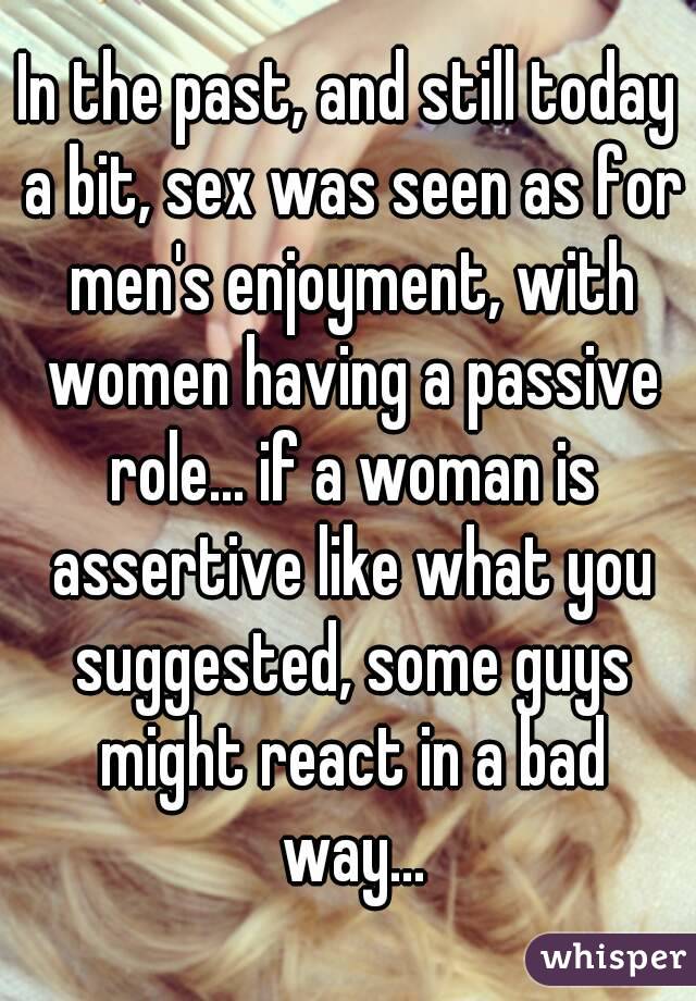 In the past, and still today a bit, sex was seen as for men's enjoyment, with women having a passive role... if a woman is assertive like what you suggested, some guys might react in a bad way...