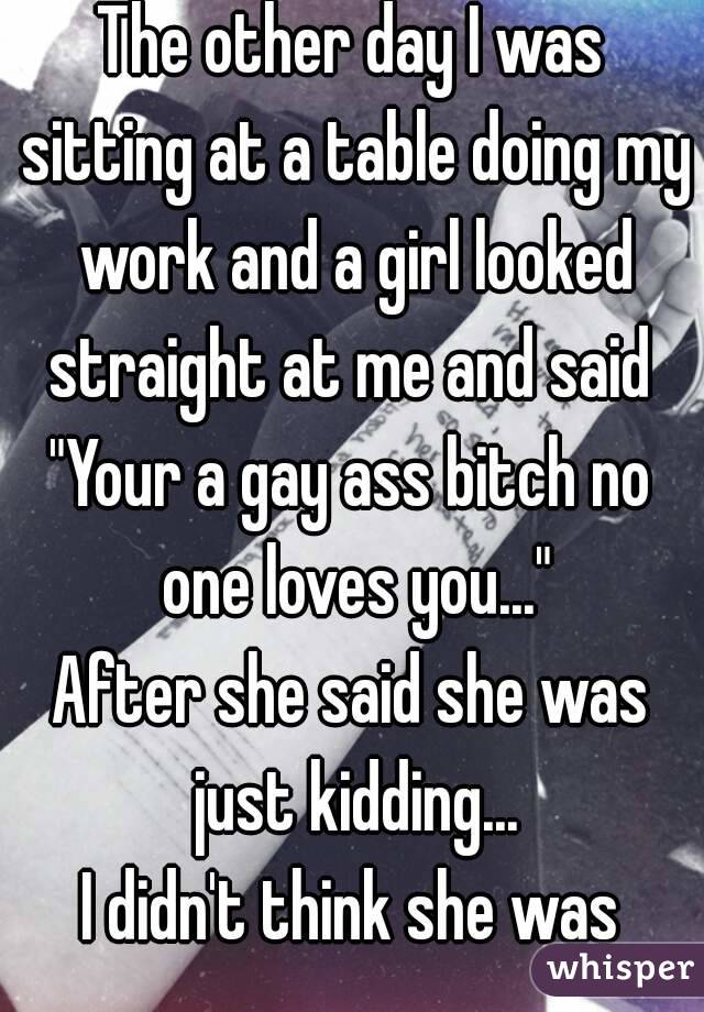 The other day I was sitting at a table doing my work and a girl looked straight at me and said 
"Your a gay ass bitch no one loves you..."
After she said she was just kidding...
I didn't think she was