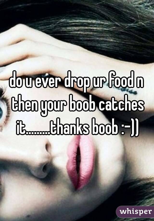 do u ever drop ur food n then your boob catches it………thanks boob :–))