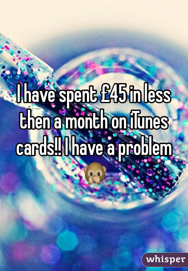 I have spent £45 in less then a month on iTunes cards!! I have a problem 🙊