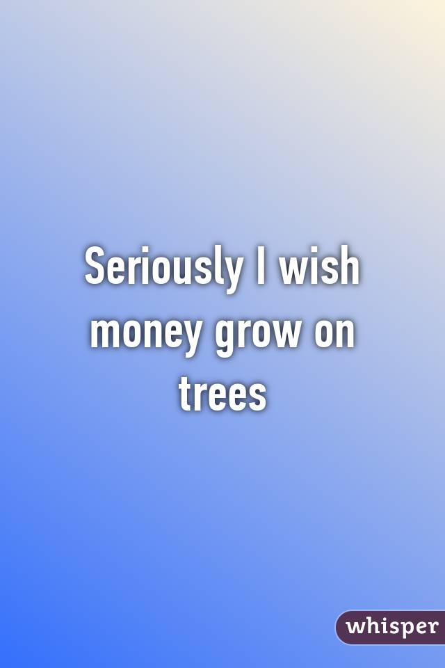 Seriously I wish money grow on trees