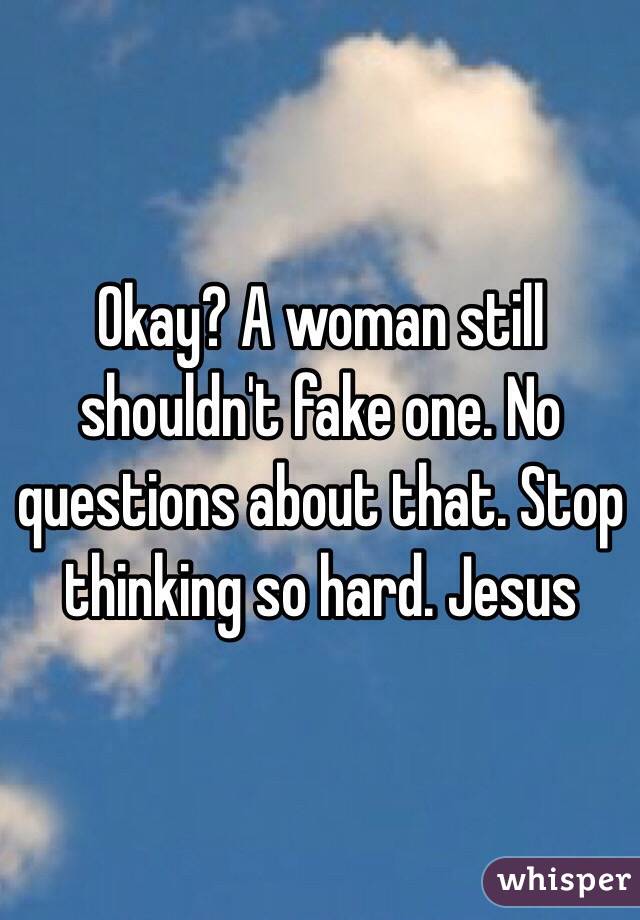 Okay? A woman still shouldn't fake one. No questions about that. Stop thinking so hard. Jesus 