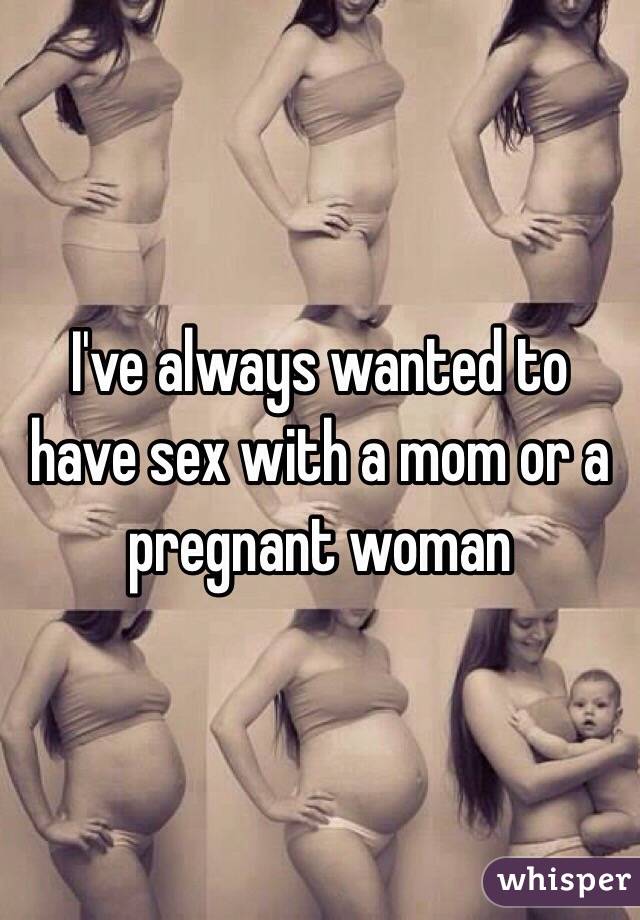 I've always wanted to have sex with a mom or a pregnant woman 