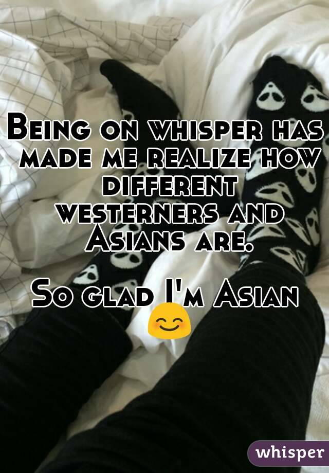 Being on whisper has made me realize how different westerners and Asians are.

So glad I'm Asian ðŸ˜Š
