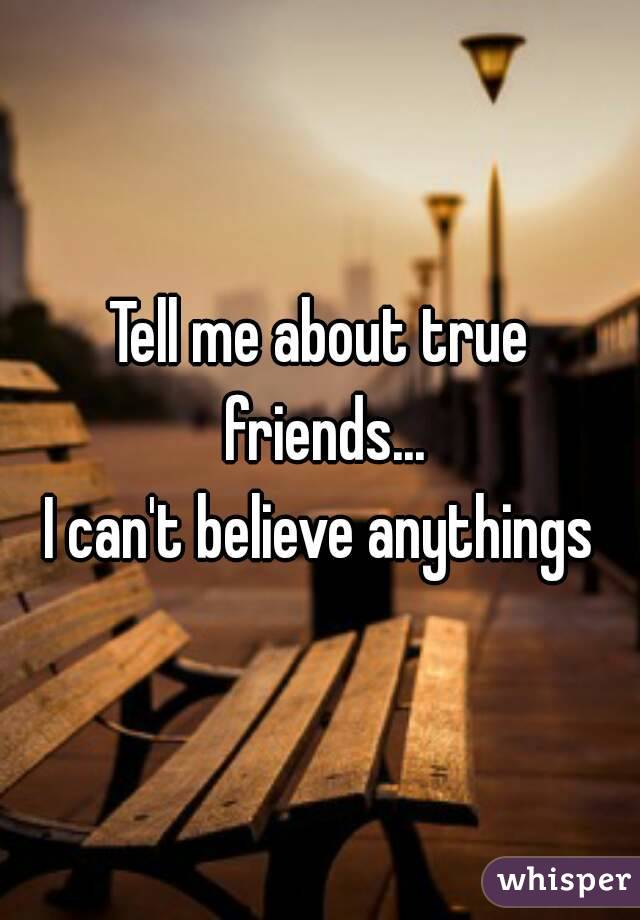 Tell me about true friends...
I can't believe anythings